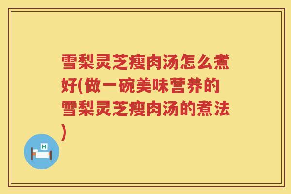 雪梨灵芝瘦肉汤怎么煮好(做一碗美味营养的雪梨灵芝瘦肉汤的煮法)