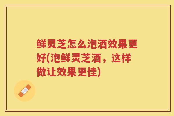 鲜灵芝怎么泡酒效果更好(泡鲜灵芝酒，这样做让效果更佳)