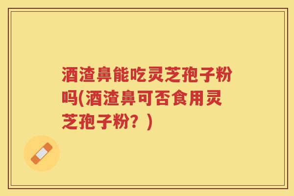 酒渣鼻能吃灵芝孢子粉吗(酒渣鼻可否食用灵芝孢子粉？)