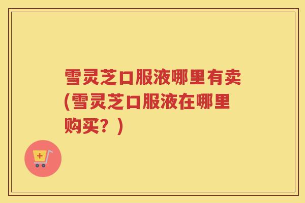 雪灵芝口服液哪里有卖(雪灵芝口服液在哪里购买?) 雪灵芝口服液哪里有卖(雪灵芝口服液在哪里购买?)