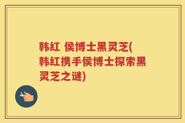 韩红 侯博士黑灵芝(韩红携手侯博士探索黑灵芝之谜)