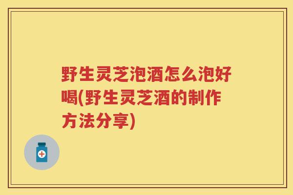 野生灵芝泡酒怎么泡好喝(野生灵芝酒的制作方法分享) 野生灵芝泡酒怎么泡好喝(野生灵芝酒的制作方法分享)