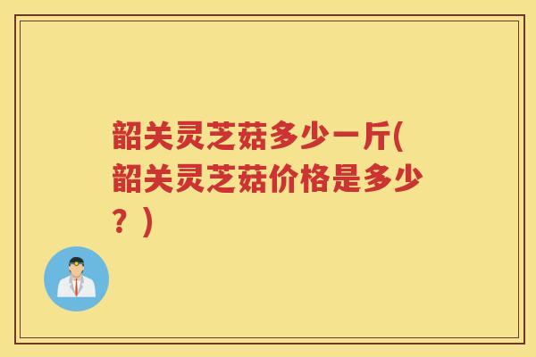 韶关灵芝菇多少一斤(韶关灵芝菇价格是多少？)