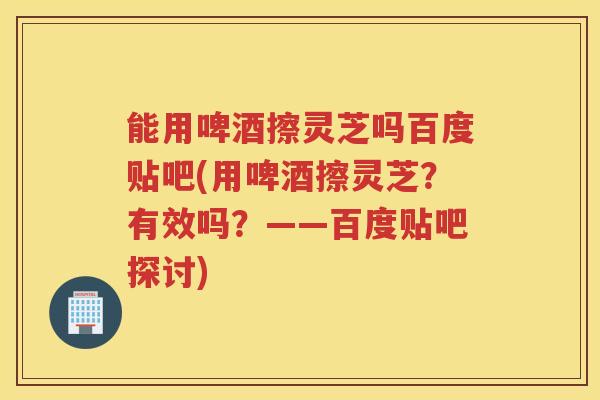 能用啤酒擦灵芝吗百度贴吧(用啤酒擦灵芝？有效吗？——百度贴吧探讨)