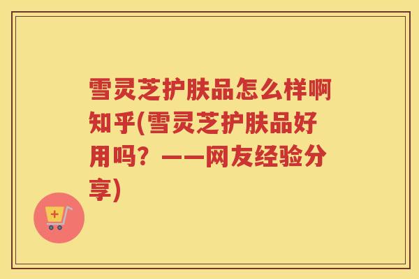 雪灵芝护肤品怎么样啊知乎(雪灵芝护肤品好用吗？——网友经验分享)