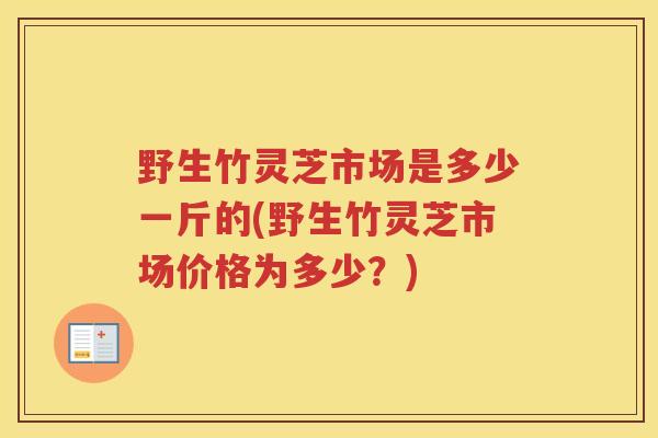 野生竹灵芝市场是多少一斤的(野生竹灵芝市场价格为多少？)