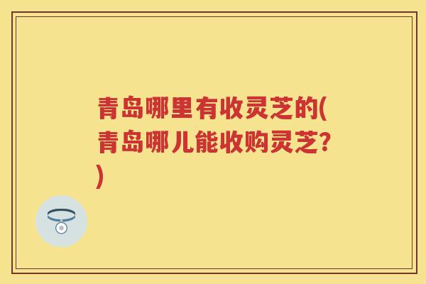 青岛哪里有收灵芝的(青岛哪儿能收购灵芝?) 青岛哪里有收灵芝的(青岛哪儿能收购灵芝?)