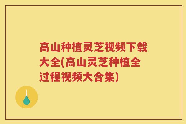 高山种植灵芝视频下载大全(高山灵芝种植全过程视频大合集) 高山种植灵芝视频下载大全(高山灵芝种植全过程视频大合集)