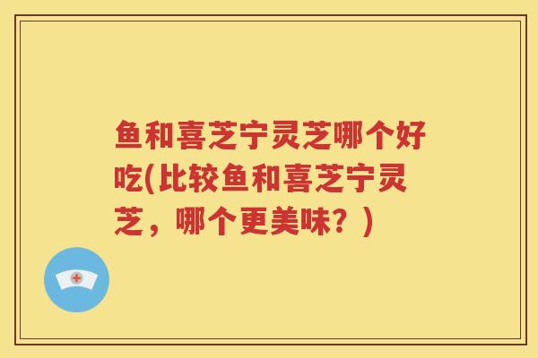 鱼和喜芝宁灵芝哪个好吃(比较鱼和喜芝宁灵芝,哪个更美味?) 鱼和喜芝宁灵芝哪个好吃(比较鱼和喜芝宁灵芝,哪个更美味?)