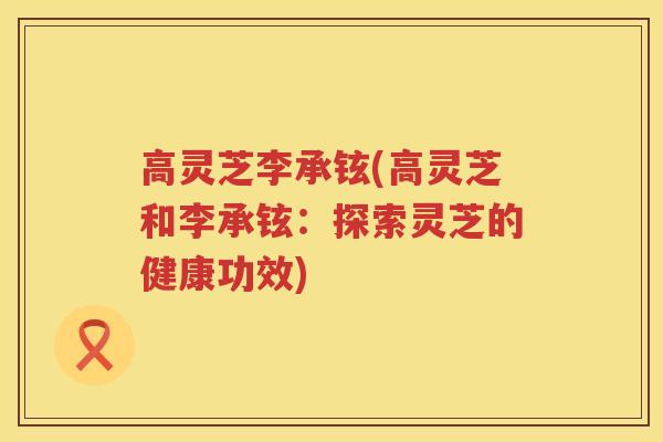 高灵芝李承铉(高灵芝和李承铉：探索灵芝的健康功效)