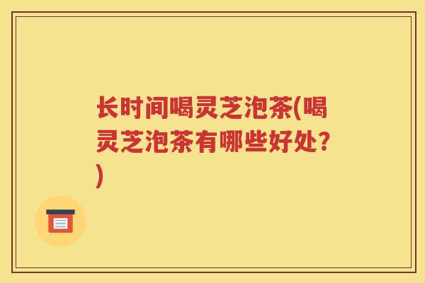 长时间喝灵芝泡茶(喝灵芝泡茶有哪些好处？)