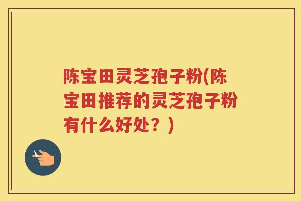 陈宝田灵芝孢子粉(陈宝田推荐的灵芝孢子粉有什么好处?) 陈宝田灵芝孢子粉(陈宝田推荐的灵芝孢子粉有什么好处?)