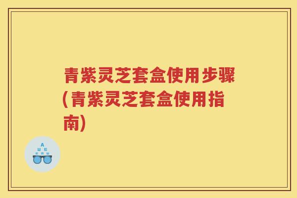 青紫灵芝套盒使用步骤(青紫灵芝套盒使用指南)