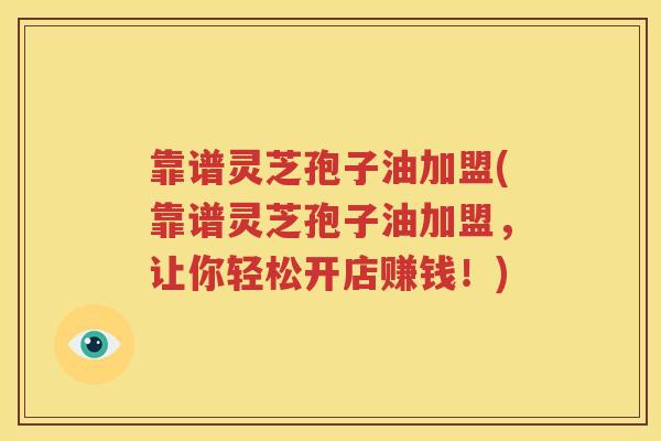 靠谱灵芝孢子油加盟(靠谱灵芝孢子油加盟,让你轻松开店赚钱!) 靠谱灵芝孢子油加盟(靠谱灵芝孢子油加盟,让你轻松开店赚钱!)