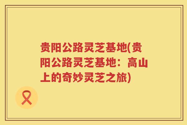 贵阳公路灵芝基地(贵阳公路灵芝基地：高山上的奇妙灵芝之旅)