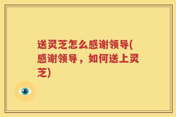 送灵芝怎么感谢领导(感谢领导,如何送上灵芝) 送灵芝怎么感谢领导(感谢领导,如何送上灵芝)