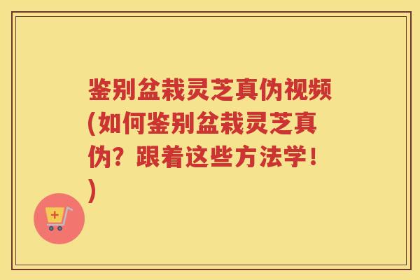 鉴别盆栽灵芝真伪视频(如何鉴别盆栽灵芝真伪？跟着这些方法学！)