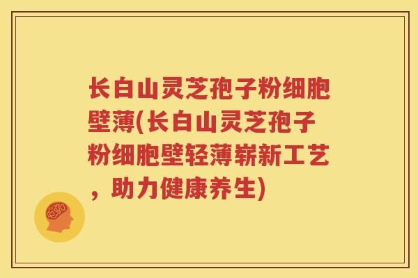 长白山灵芝孢子粉细胞壁薄(长白山灵芝孢子粉细胞壁轻薄崭新工艺,助力健康养生) 长白山灵芝孢子粉细胞壁薄(长白山灵芝孢子粉细胞壁轻薄崭新工艺,助力健康养生)