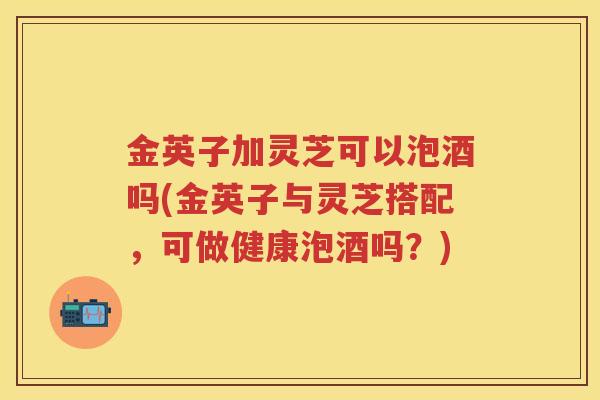 金英子加灵芝可以泡酒吗(金英子与灵芝搭配，可做健康泡酒吗？)
