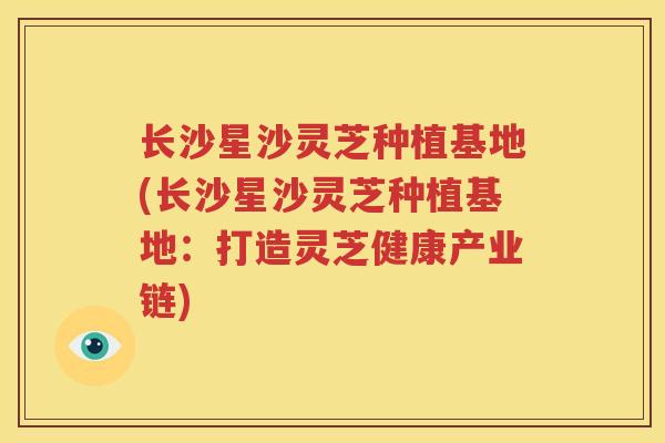长沙星沙灵芝种植基地(长沙星沙灵芝种植基地:打造灵芝健康产业链) 长沙星沙灵芝种植基地(长沙星沙灵芝种植基地:打造灵芝健康产业链)