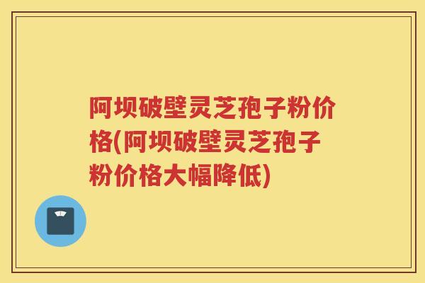 阿坝破壁灵芝孢子粉价格(阿坝破壁灵芝孢子粉价格大幅降低) 阿坝破壁灵芝孢子粉价格(阿坝破壁灵芝孢子粉价格大幅降低)