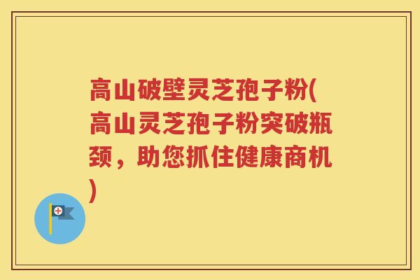 高山破壁灵芝孢子粉(高山灵芝孢子粉突破瓶颈,助您抓住健康商机) 高山破壁灵芝孢子粉(高山灵芝孢子粉突破瓶颈,助您抓住健康商机)