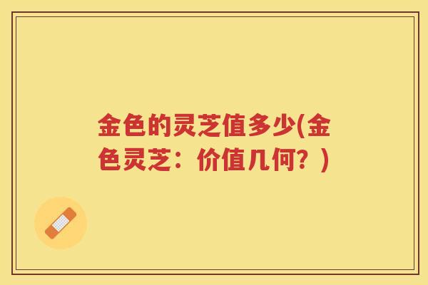 金色的灵芝值多少(金色灵芝：价值几何？)