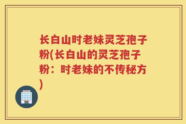 长白山时老妹灵芝孢子粉(长白山的灵芝孢子粉:时老妹的不传秘方) 长白山时老妹灵芝孢子粉(长白山的灵芝孢子粉:时老妹的不传秘方)