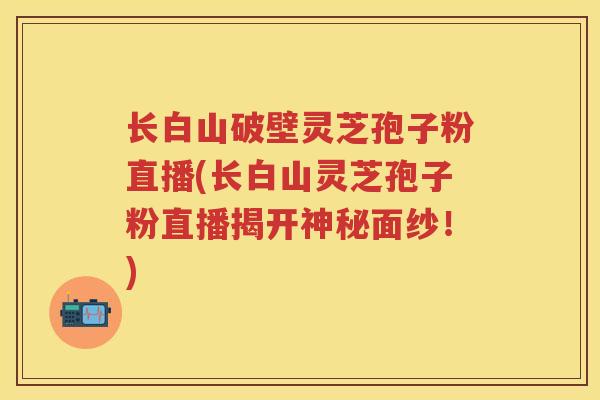 长白山破壁灵芝孢子粉直播(长白山灵芝孢子粉直播揭开神秘面纱!) 长白山破壁灵芝孢子粉直播(长白山灵芝孢子粉直播揭开神秘面纱!)