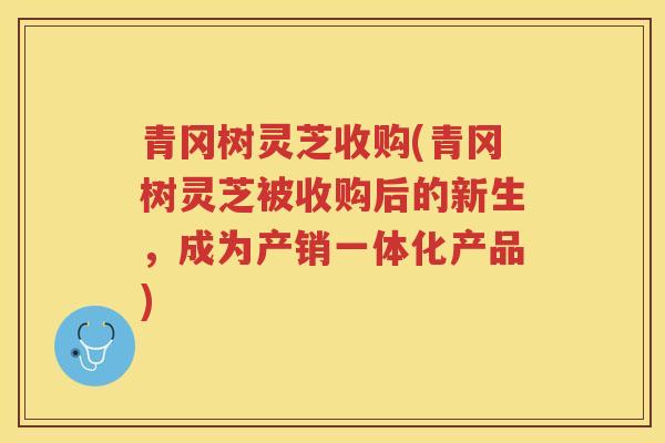 青冈树灵芝收购(青冈树灵芝被收购后的新生，成为产销一体化产品)