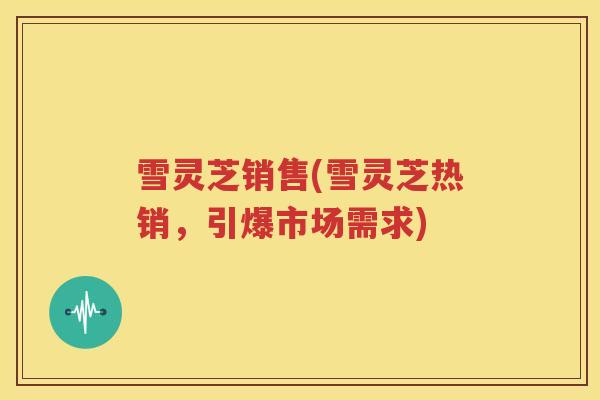 雪灵芝销售(雪灵芝热销，引爆市场需求)