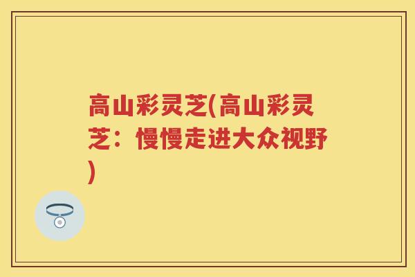 高山彩灵芝(高山彩灵芝：慢慢走进大众视野)