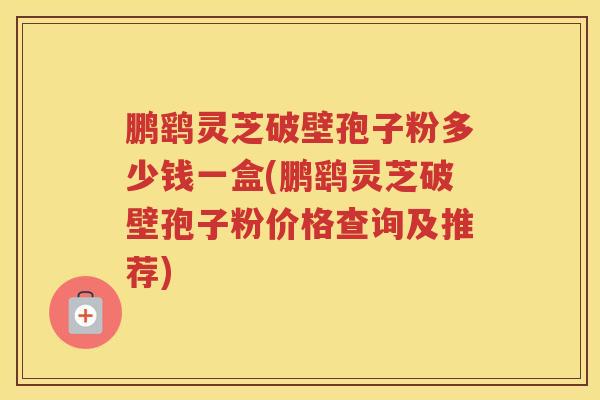 鹏鹞灵芝破壁孢子粉多少钱一盒(鹏鹞灵芝破壁孢子粉价格查询及推荐)