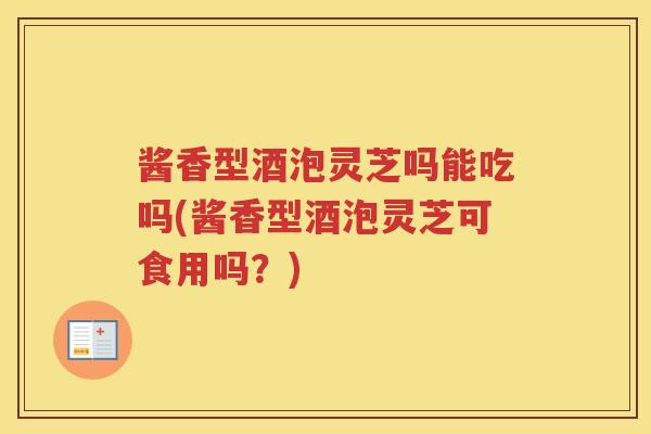 酱香型酒泡灵芝吗能吃吗(酱香型酒泡灵芝可食用吗?) 酱香型酒泡灵芝吗能吃吗(酱香型酒泡灵芝可食用吗?)