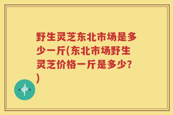野生灵芝东北市场是多少一斤(东北市场野生灵芝价格一斤是多少？)