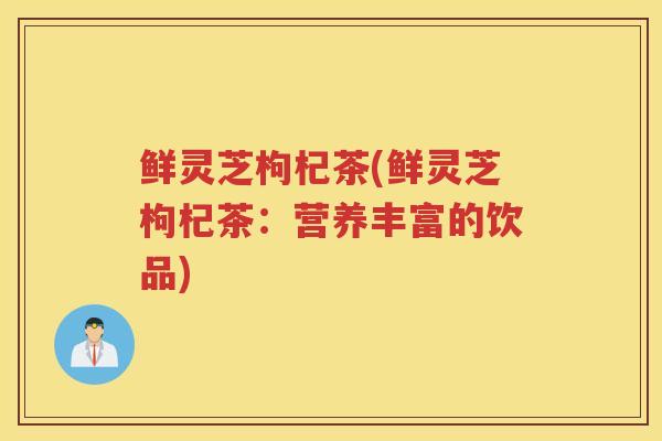 鲜灵芝枸杞茶(鲜灵芝枸杞茶：营养丰富的饮品)