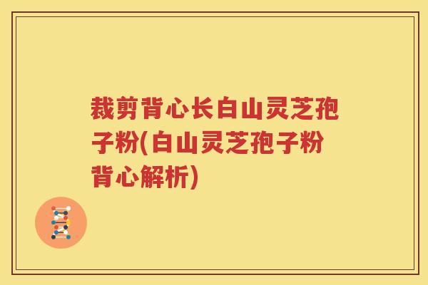 裁剪背心长白山灵芝孢子粉(白山灵芝孢子粉背心解析)
