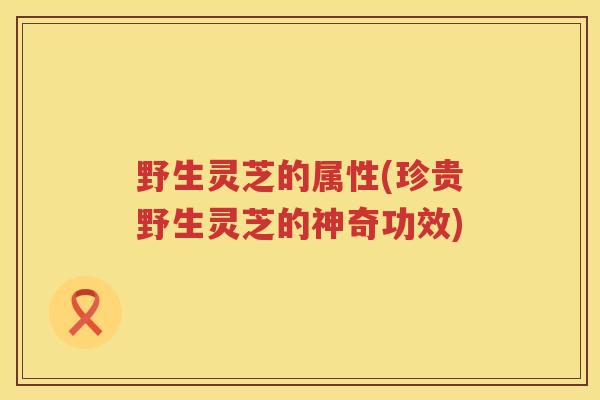 野生灵芝的属性(珍贵野生灵芝的神奇功效)