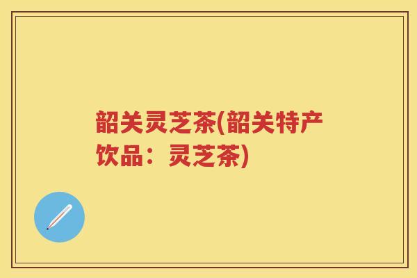 韶关灵芝茶(韶关特产饮品：灵芝茶)