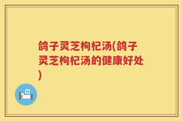 鸽子灵芝枸杞汤(鸽子灵芝枸杞汤的健康好处) 鸽子灵芝枸杞汤(鸽子灵芝枸杞汤的健康好处)