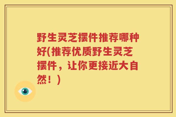 野生灵芝摆件推荐哪种好(推荐优质野生灵芝摆件，让你更接近大自然！)