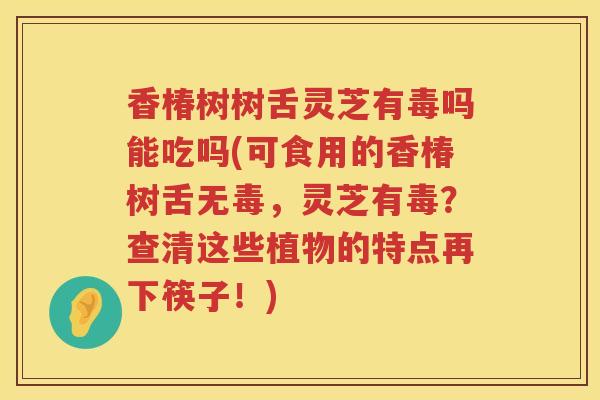 香椿树树舌灵芝有毒吗能吃吗(可食用的香椿树舌无毒,灵芝有毒?查清这些植物的特点再下筷子!) 香椿树树舌灵芝有毒吗能吃吗(可食用的香椿树舌无毒,灵芝有毒?查清这些植物的特点再下筷子!)