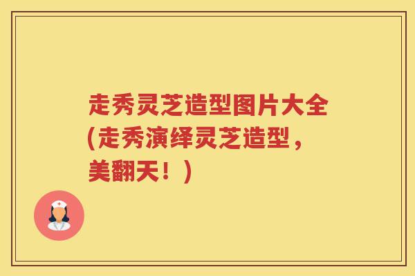 走秀灵芝造型图片大全(走秀演绎灵芝造型，美翻天！)