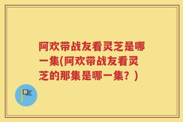 阿欢带战友看灵芝是哪一集(阿欢带战友看灵芝的那集是哪一集？)