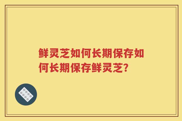 鲜灵芝如何长期保存如何长期保存鲜灵芝？