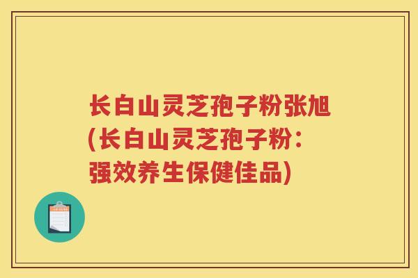 长白山灵芝孢子粉张旭(长白山灵芝孢子粉：强效养生保健佳品)