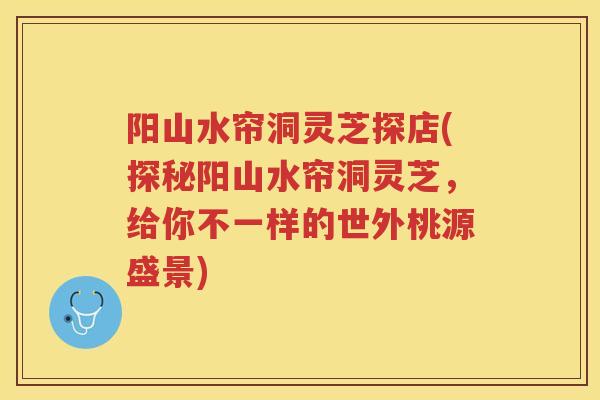 阳山水帘洞灵芝探店(探秘阳山水帘洞灵芝，给你不一样的世外桃源盛景)
