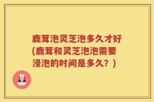 鹿茸泡灵芝泡多久才好(鹿茸和灵芝泡泡需要浸泡的时间是多久?) 鹿茸泡灵芝泡多久才好(鹿茸和灵芝泡泡需要浸泡的时间是多久?)