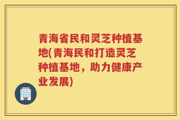 青海省民和灵芝种植基地(青海民和打造灵芝种植基地，助力健康产业发展)