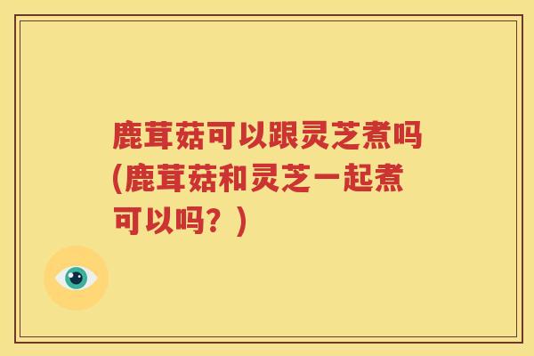 鹿茸菇可以跟灵芝煮吗(鹿茸菇和灵芝一起煮可以吗？)